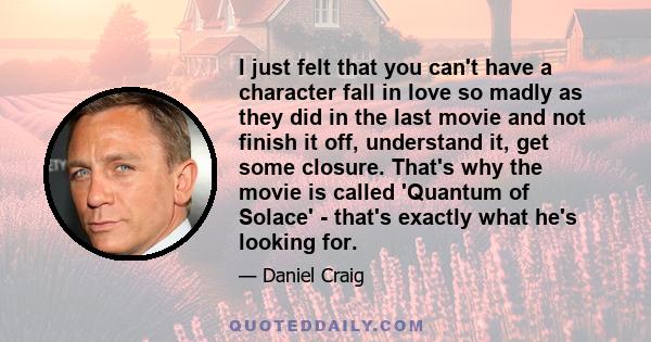 I just felt that you can't have a character fall in love so madly as they did in the last movie and not finish it off, understand it, get some closure. That's why the movie is called 'Quantum of Solace' - that's exactly