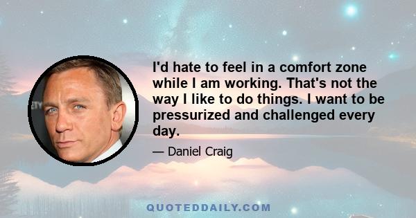 I'd hate to feel in a comfort zone while I am working. That's not the way I like to do things. I want to be pressurized and challenged every day.