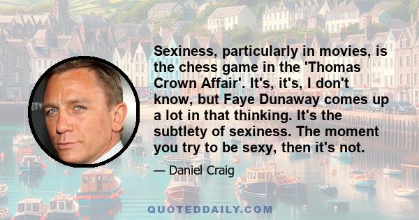 Sexiness, particularly in movies, is the chess game in the 'Thomas Crown Affair'. It's, it's, I don't know, but Faye Dunaway comes up a lot in that thinking. It's the subtlety of sexiness. The moment you try to be sexy,