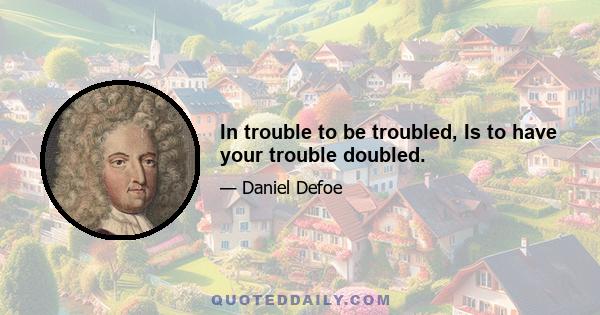 In trouble to be troubled, Is to have your trouble doubled.