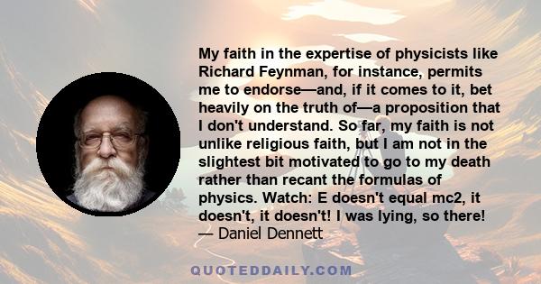My faith in the expertise of physicists like Richard Feynman, for instance, permits me to endorse—and, if it comes to it, bet heavily on the truth of—a proposition that I don't understand. So far, my faith is not unlike