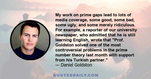 My work on prime gaps lead to lots of media coverage, some good, some bad, some ugly, and some merely ridiculous. For example, a reporter of our university newspaper, who admitted that he is still learning English,