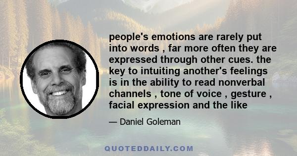 people's emotions are rarely put into words , far more often they are expressed through other cues. the key to intuiting another's feelings is in the ability to read nonverbal channels , tone of voice , gesture , facial
