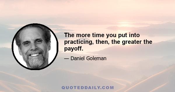 The more time you put into practicing, then, the greater the payoff.