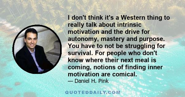 I don't think it's a Western thing to really talk about intrinsic motivation and the drive for autonomy, mastery and purpose. You have to not be struggling for survival. For people who don't know where their next meal