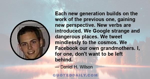 Each new generation builds on the work of the previous one, gaining new perspective. New verbs are introduced. We Google strange and dangerous places. We tweet mindlessly to the cosmos. We Facebook our own grandmothers.