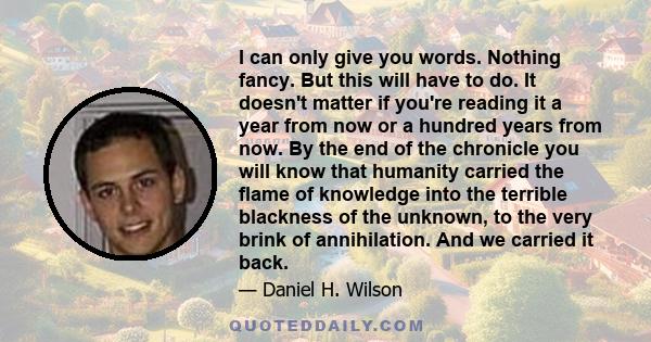I can only give you words. Nothing fancy. But this will have to do. It doesn't matter if you're reading it a year from now or a hundred years from now. By the end of the chronicle you will know that humanity carried the