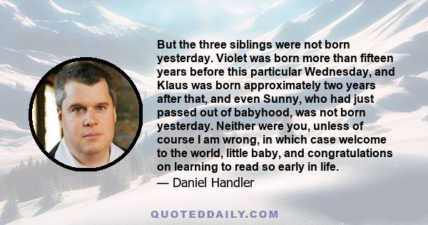 But the three siblings were not born yesterday. Violet was born more than fifteen years before this particular Wednesday, and Klaus was born approximately two years after that, and even Sunny, who had just passed out of