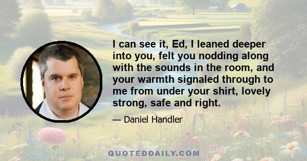 I can see it, Ed, I leaned deeper into you, felt you nodding along with the sounds in the room, and your warmth signaled through to me from under your shirt, lovely strong, safe and right.