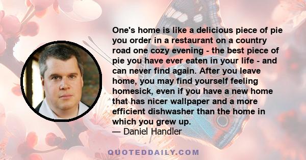 One's home is like a delicious piece of pie you order in a restaurant on a country road one cozy evening - the best piece of pie you have ever eaten in your life - and can never find again. After you leave home, you may