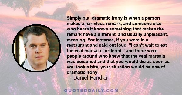 Simply put, dramatic irony is when a person makes a harmless remark, and someone else who hears it knows something that makes the remark have a different, and usually unpleasant, meaning. For instance, if you were in a