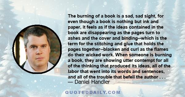 The burning of a book is a sad, sad sight, for even though a book is nothing but ink and paper, it feels as if the ideas contained in the book are disappearing as the pages turn to ashes and the cover and binding--which