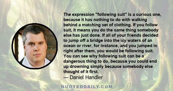 The expression following suit is a curious one, because it has nothing to do with walking behind a matching set of clothing. If you follow suit, it means you do the same thing somebody else has just done. If all of your