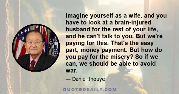 Imagine yourself as a wife, and you have to look at a brain-injured husband for the rest of your life, and he can't talk to you. But we're paying for this. That's the easy part, money payment. But how do you pay for the
