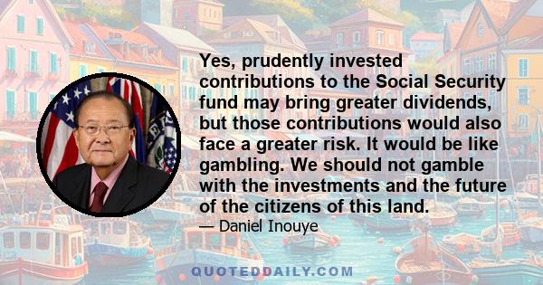 Yes, prudently invested contributions to the Social Security fund may bring greater dividends, but those contributions would also face a greater risk. It would be like gambling. We should not gamble with the investments
