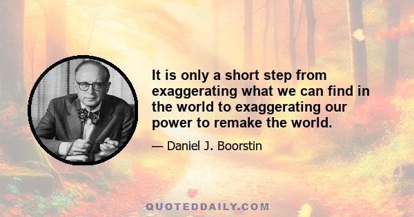 It is only a short step from exaggerating what we can find in the world to exaggerating our power to remake the world.