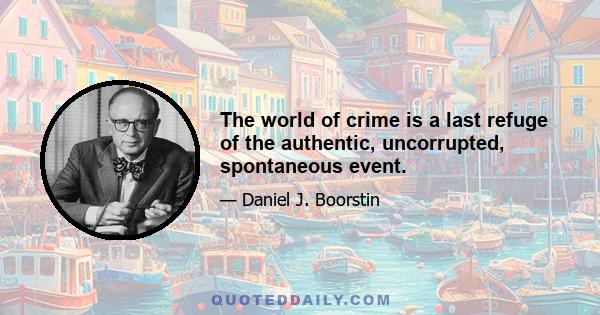 The world of crime is a last refuge of the authentic, uncorrupted, spontaneous event.