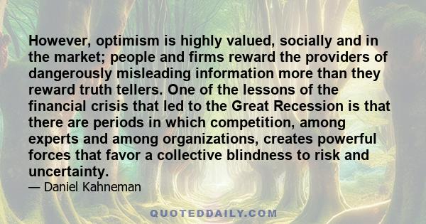However, optimism is highly valued, socially and in the market; people and firms reward the providers of dangerously misleading information more than they reward truth tellers. One of the lessons of the financial crisis