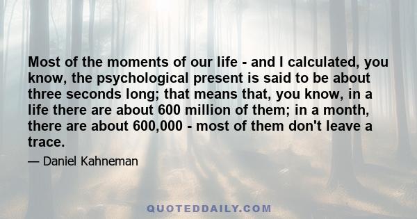 Most of the moments of our life - and I calculated, you know, the psychological present is said to be about three seconds long; that means that, you know, in a life there are about 600 million of them; in a month, there