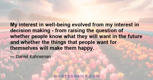 My interest in well-being evolved from my interest in decision making - from raising the question of whether people know what they will want in the future and whether the things that people want for themselves will make