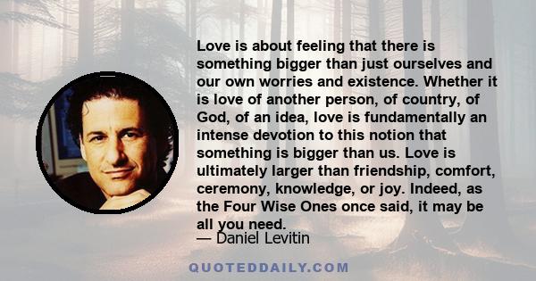 Love is about feeling that there is something bigger than just ourselves and our own worries and existence. Whether it is love of another person, of country, of God, of an idea, love is fundamentally an intense devotion