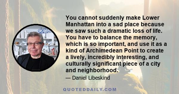 You cannot suddenly make Lower Manhattan into a sad place because we saw such a dramatic loss of life. You have to balance the memory, which is so important, and use it as a kind of Archimedean Point to create a lively,