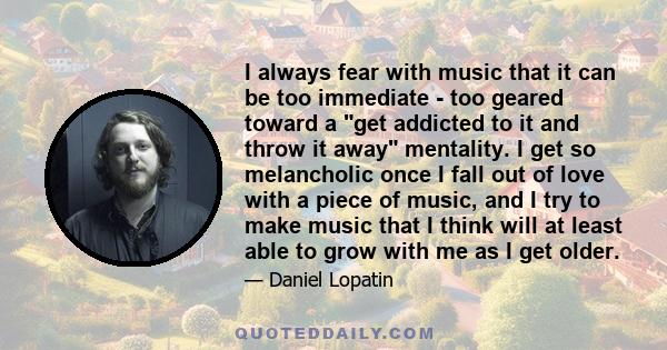 I always fear with music that it can be too immediate - too geared toward a get addicted to it and throw it away mentality. I get so melancholic once I fall out of love with a piece of music, and I try to make music