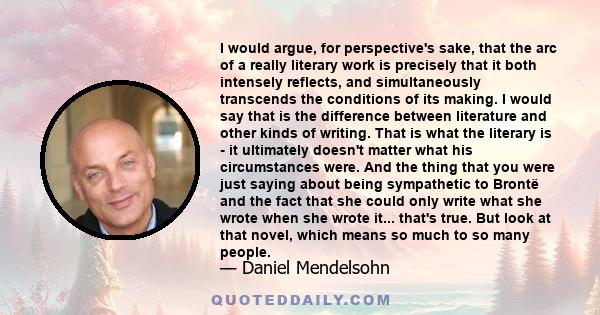 I would argue, for perspective's sake, that the arc of a really literary work is precisely that it both intensely reflects, and simultaneously transcends the conditions of its making. I would say that is the difference