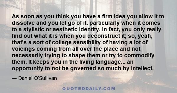 As soon as you think you have a firm idea you allow it to dissolve and you let go of it, particularly when it comes to a stylistic or aesthetic identity. In fact, you only really find out what it is when you deconstruct
