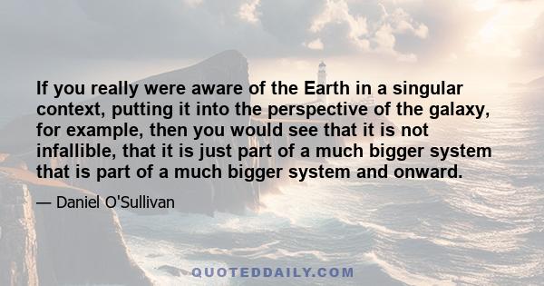 If you really were aware of the Earth in a singular context, putting it into the perspective of the galaxy, for example, then you would see that it is not infallible, that it is just part of a much bigger system that is
