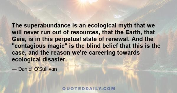 The superabundance is an ecological myth that we will never run out of resources, that the Earth, that Gaia, is in this perpetual state of renewal. And the contagious magic is the blind belief that this is the case, and