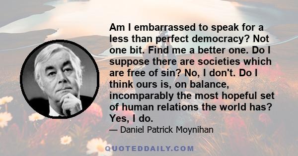 Am I embarrassed to speak for a less than perfect democracy? Not one bit. Find me a better one. Do I suppose there are societies which are free of sin? No, I don't. Do I think ours is, on balance, incomparably the most