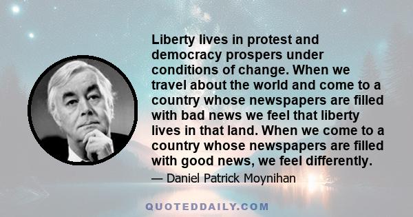Liberty lives in protest and democracy prospers under conditions of change. When we travel about the world and come to a country whose newspapers are filled with bad news we feel that liberty lives in that land. When we