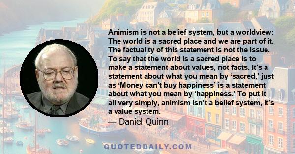 Animism is not a belief system, but a worldview: The world is a sacred place and we are part of it. The factuality of this statement is not the issue. To say that the world is a sacred place is to make a statement about
