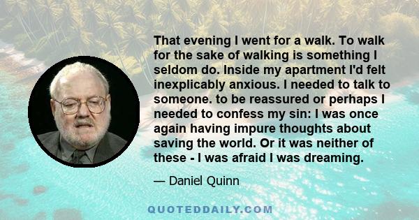 That evening I went for a walk. To walk for the sake of walking is something I seldom do. Inside my apartment I'd felt inexplicably anxious. I needed to talk to someone. to be reassured or perhaps I needed to confess my