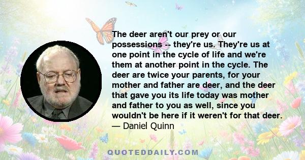The deer aren't our prey or our possessions -- they're us. They're us at one point in the cycle of life and we're them at another point in the cycle. The deer are twice your parents, for your mother and father are deer,