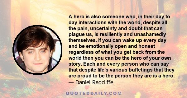 A hero is also someone who, in their day to day interactions with the world, despite all the pain, uncertainty and doubt that can plague us, is resiliently and unashamedly themselves. If you can wake up every day and be