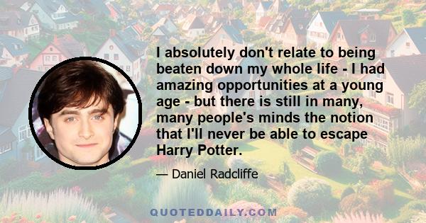I absolutely don't relate to being beaten down my whole life - I had amazing opportunities at a young age - but there is still in many, many people's minds the notion that I'll never be able to escape Harry Potter.
