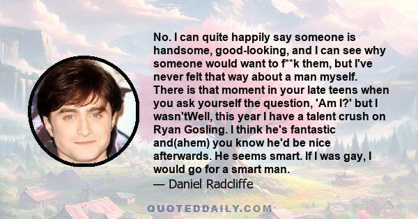 No. I can quite happily say someone is handsome, good-looking, and I can see why someone would want to f**k them, but I've never felt that way about a man myself. There is that moment in your late teens when you ask