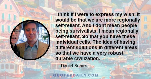 I think if I were to express my wish, it would be that we are more regionally self-reliant. And I dont mean people being survivalists, I mean regionally self-reliant. So that you have these individual cells. The idea of