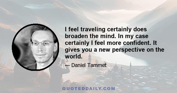 I feel traveling certainly does broaden the mind. In my case certainly I feel more confident. It gives you a new perspective on the world.