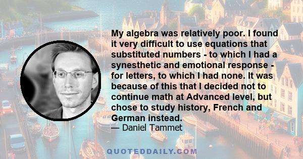 My algebra was relatively poor. I found it very difficult to use equations that substituted numbers - to which I had a synesthetic and emotional response - for letters, to which I had none. It was because of this that I