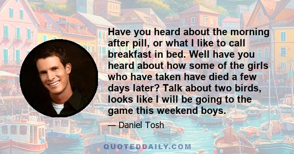 Have you heard about the morning after pill, or what I like to call breakfast in bed. Well have you heard about how some of the girls who have taken have died a few days later? Talk about two birds, looks like I will be