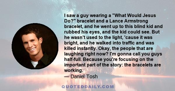 I saw a guy wearing a What Would Jesus Do? bracelet and a Lance Armstrong bracelet, and he went up to this blind kid and rubbed his eyes, and the kid could see. But he wasn't used to the light, 'cause it was bright, and