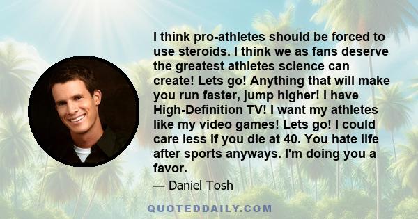 I think pro-athletes should be forced to use steroids. I think we as fans deserve the greatest athletes science can create! Lets go! Anything that will make you run faster, jump higher! I have High-Definition TV! I want