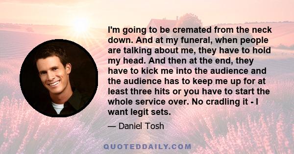 I'm going to be cremated from the neck down. And at my funeral, when people are talking about me, they have to hold my head. And then at the end, they have to kick me into the audience and the audience has to keep me up