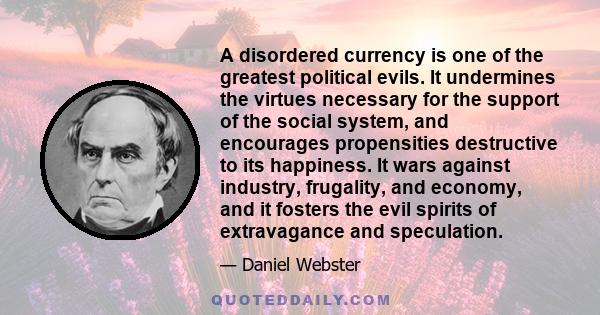 A disordered currency is one of the greatest political evils. It undermines the virtues necessary for the support of the social system, and encourages propensities destructive to its happiness. It wars against industry,