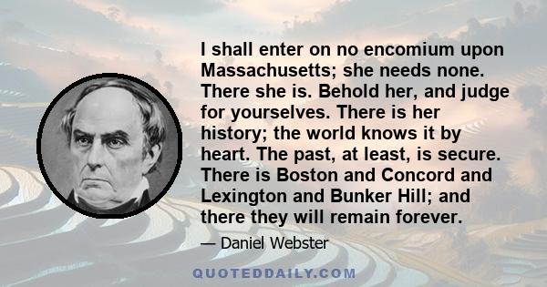 I shall enter on no encomium upon Massachusetts; she needs none. There she is. Behold her, and judge for yourselves. There is her history; the world knows it by heart. The past, at least, is secure. There is Boston and