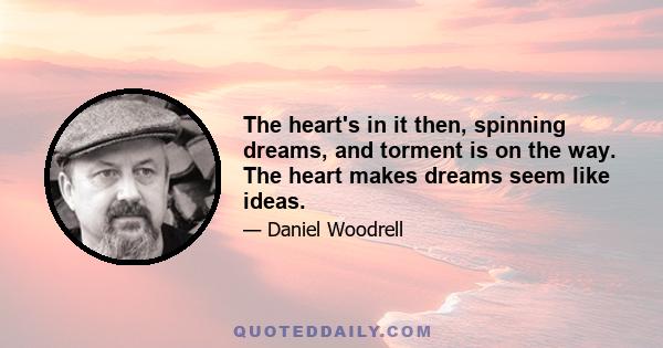 The heart's in it then, spinning dreams, and torment is on the way. The heart makes dreams seem like ideas.