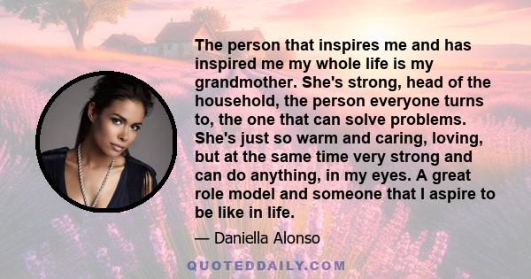 The person that inspires me and has inspired me my whole life is my grandmother. She's strong, head of the household, the person everyone turns to, the one that can solve problems. She's just so warm and caring, loving,